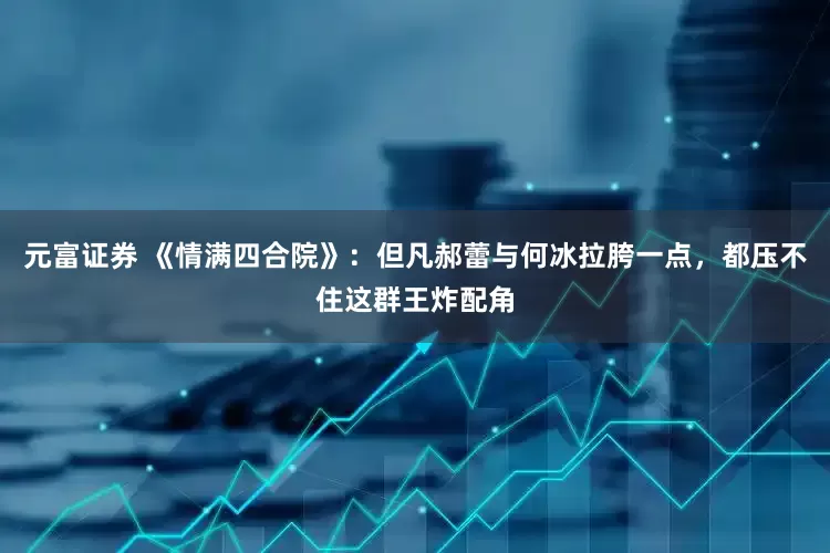 元富证券 《情满四合院》：但凡郝蕾与何冰拉胯一点，都压不住这群王炸配角