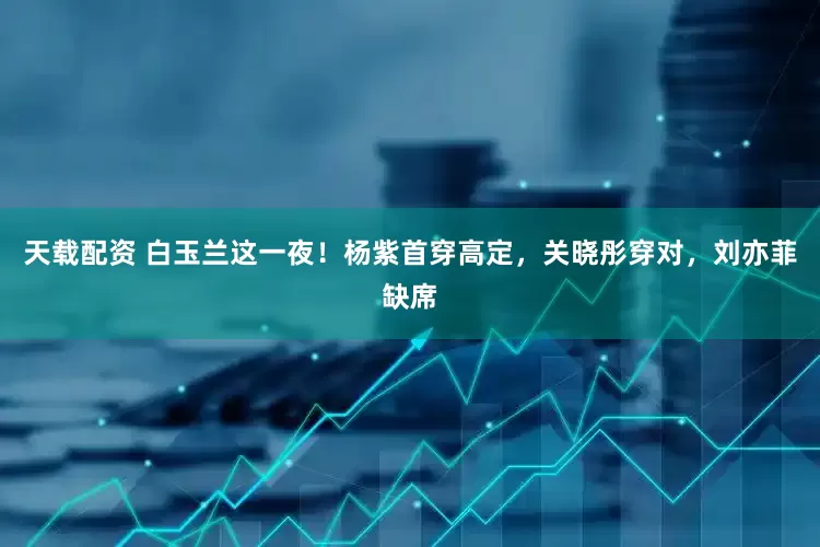天载配资 白玉兰这一夜！杨紫首穿高定，关晓彤穿对，刘亦菲缺席