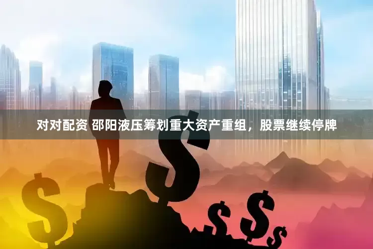 对对配资 邵阳液压筹划重大资产重组，股票继续停牌