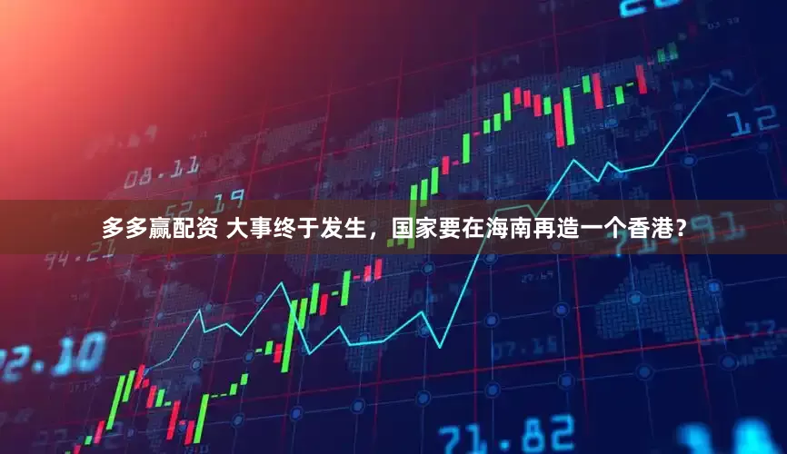 多多赢配资 大事终于发生，国家要在海南再造一个香港？