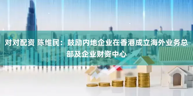 对对配资 陈维民：鼓励内地企业在香港成立海外业务总部及企业财资中心