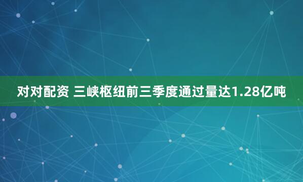 对对配资 三峡枢纽前三季度通过量达1.28亿吨