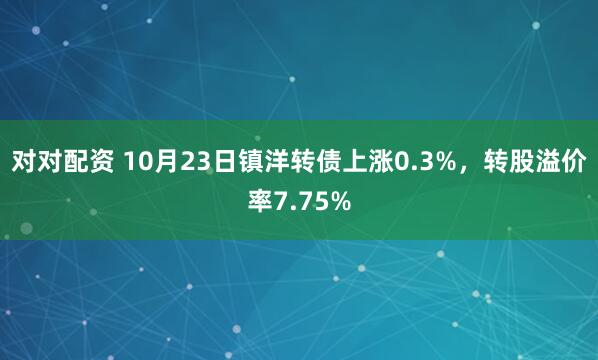 对对配资 10月23日镇洋转债上涨0.3%，转股溢价率7.75%