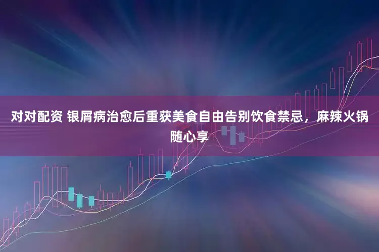 对对配资 银屑病治愈后重获美食自由告别饮食禁忌，麻辣火锅随心享