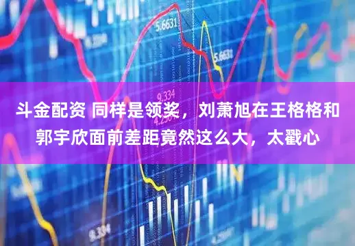 斗金配资 同样是领奖，刘萧旭在王格格和郭宇欣面前差距竟然这么大，太戳心