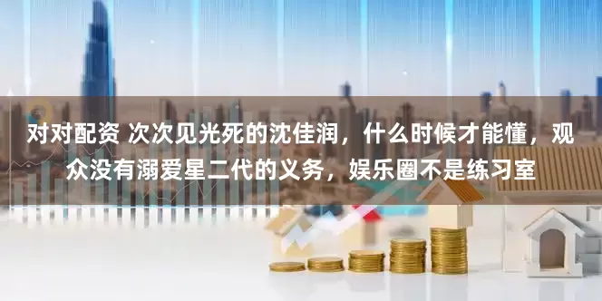 对对配资 次次见光死的沈佳润，什么时候才能懂，观众没有溺爱星二代的义务，娱乐圈不是练习室
