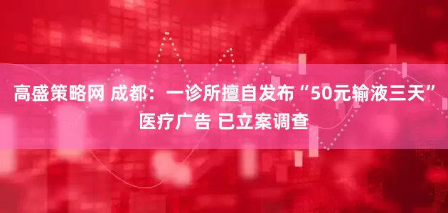 高盛策略网 成都：一诊所擅自发布“50元输液三天”医疗广告 已立案调查