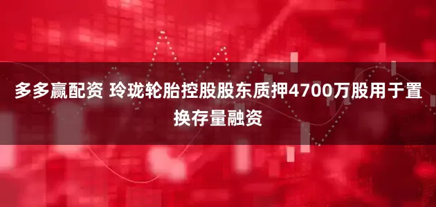 多多赢配资 玲珑轮胎控股股东质押4700万股用于置换存量融资