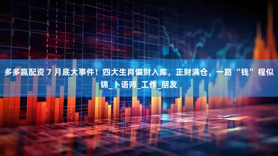 多多赢配资 7 月底大事件！四大生肖偏财入库，正财满仓，一路 “钱” 程似锦_卜语师_工作_朋友