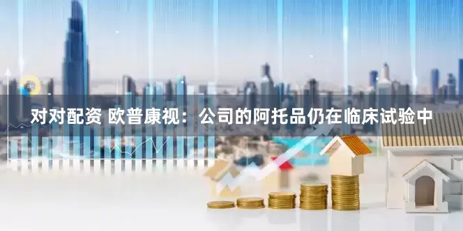 对对配资 欧普康视：公司的阿托品仍在临床试验中