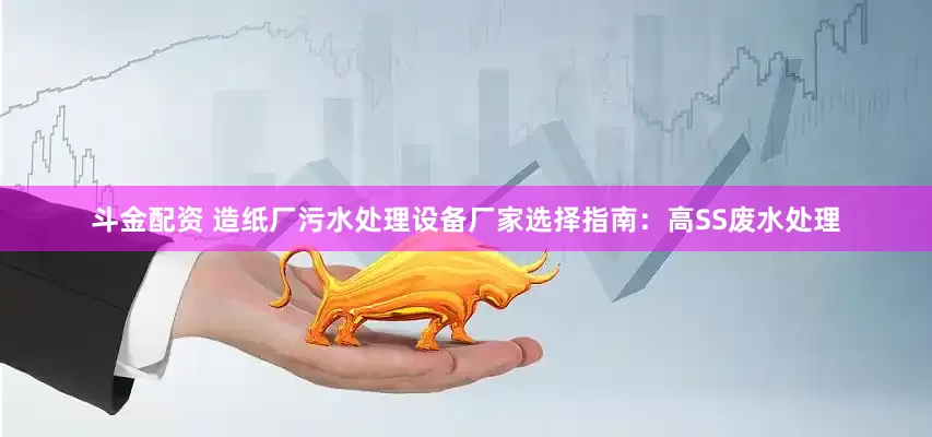 斗金配资 造纸厂污水处理设备厂家选择指南：高SS废水处理