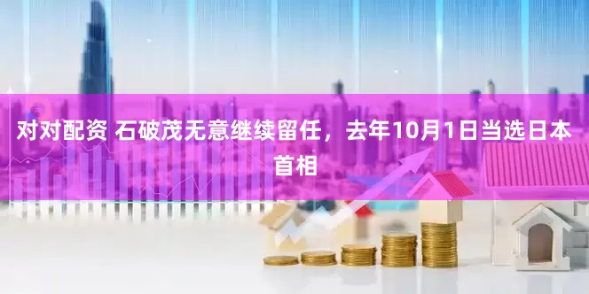 对对配资 石破茂无意继续留任，去年10月1日当选日本首相