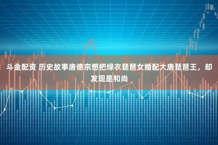 斗金配资 历史故事唐德宗想把绿衣琵琶女婚配大唐琵琶王，却发现是和尚
