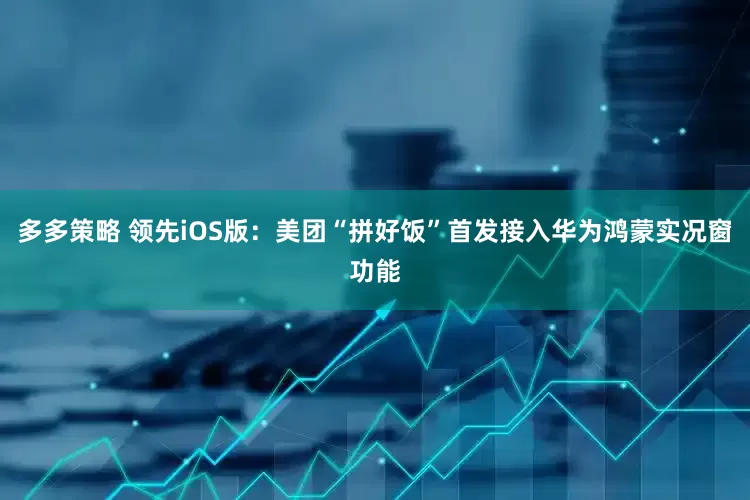 多多策略 领先iOS版：美团“拼好饭”首发接入华为鸿蒙实况窗功能
