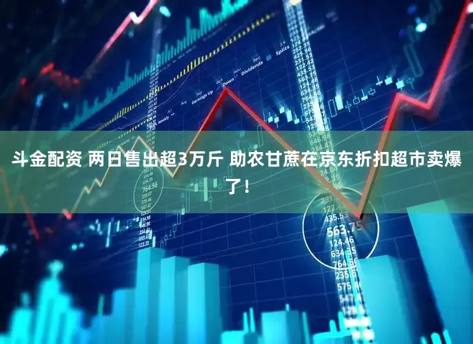 斗金配资 两日售出超3万斤 助农甘蔗在京东折扣超市卖爆了！