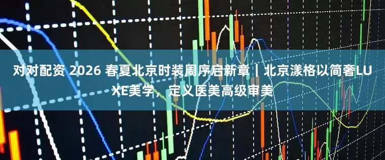 对对配资 2026 春夏北京时装周序启新章｜北京漾格以简奢LUXE美学，定义医美高级审美