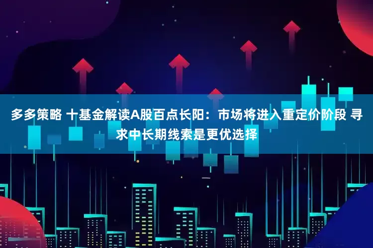 多多策略 十基金解读A股百点长阳：市场将进入重定价阶段 寻求中长期线索是更优选择