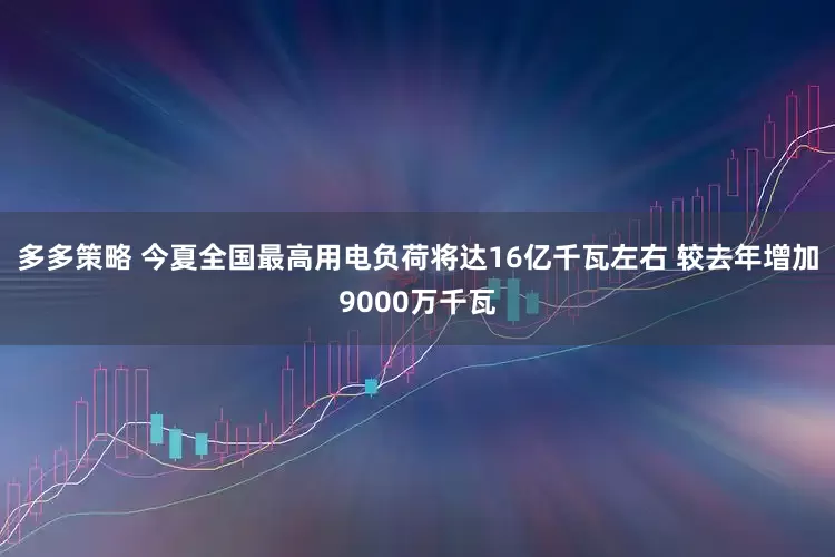 多多策略 今夏全国最高用电负荷将达16亿千瓦左右 较去年增加9000万千瓦